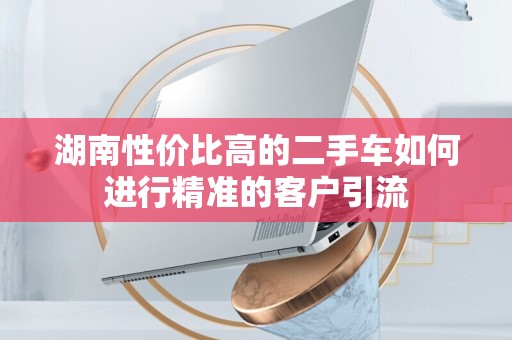 湖南性价比高的二手车如何进行精准的客户引流