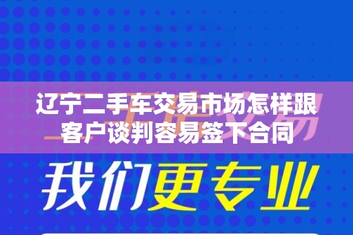 辽宁二手车交易市场怎样跟客户谈判容易签下合同