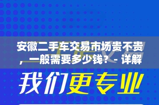 安徽二手车交易市场贵不贵，一般需要多少钱？- 详解与指南