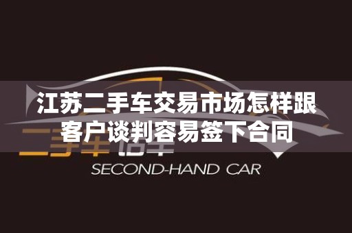 江苏二手车交易市场怎样跟客户谈判容易签下合同