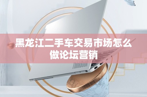 黑龙江二手车交易市场怎么做论坛营销