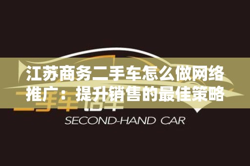 江苏商务二手车怎么做网络推广：提升销售的最佳策略