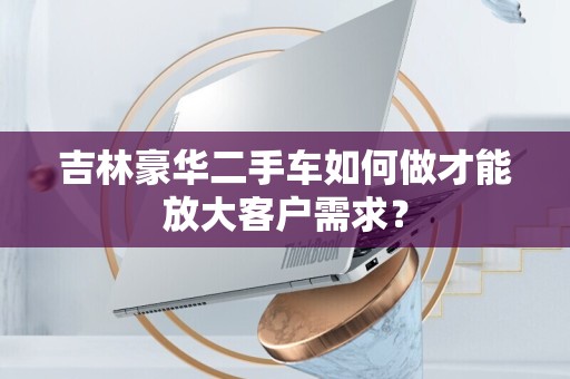 吉林豪华二手车如何做才能放大客户需求？