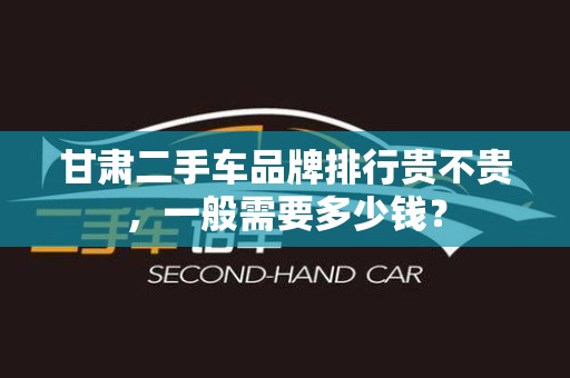 甘肃二手车品牌排行贵不贵，一般需要多少钱？