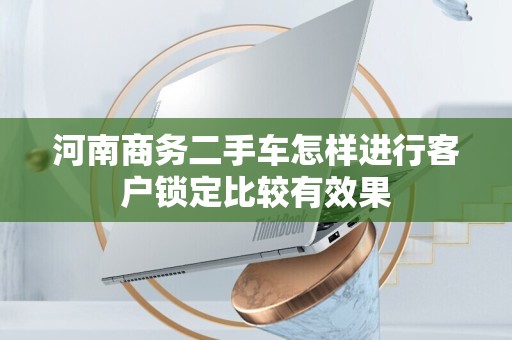 河南商务二手车怎样进行客户锁定比较有效果