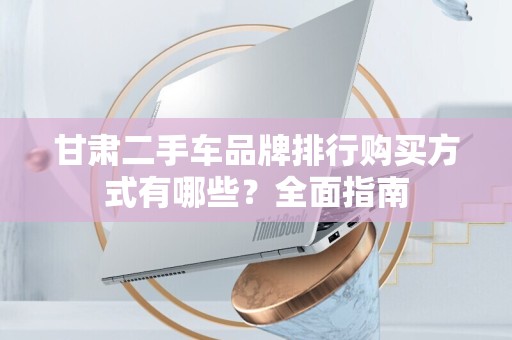甘肃二手车品牌排行购买方式有哪些？全面指南