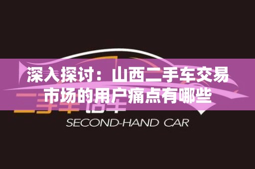 深入探讨：山西二手车交易市场的用户痛点有哪些