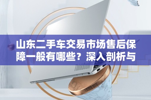 山东二手车交易市场售后保障一般有哪些？深入剖析与建议