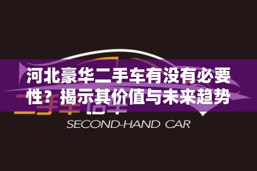 河北豪华二手车有没有必要性？揭示其价值与未来趋势