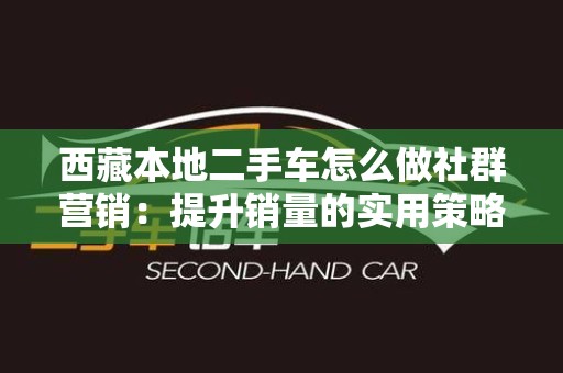 西藏本地二手车怎么做社群营销：提升销量的实用策略