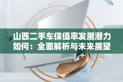 山西二手车保值率发展潜力如何：全面解析与未来展望
