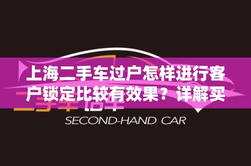 上海二手车过户怎样进行客户锁定比较有效果？详解买卖双方的最佳实践