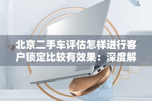 北京二手车评估怎样进行客户锁定比较有效果：深度解析