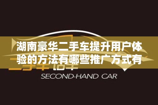 湖南豪华二手车提升用户体验的方法有哪些推广方式有哪些