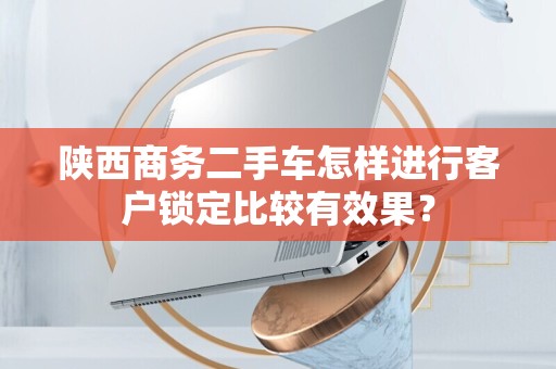 陕西商务二手车怎样进行客户锁定比较有效果？