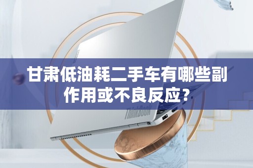 甘肃低油耗二手车有哪些副作用或不良反应？