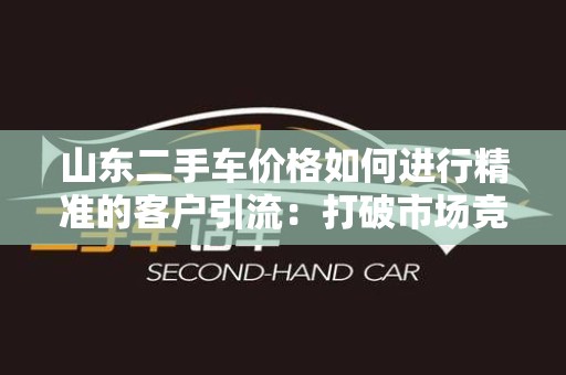 山东二手车价格如何进行精准的客户引流：打破市场竞争的秘诀