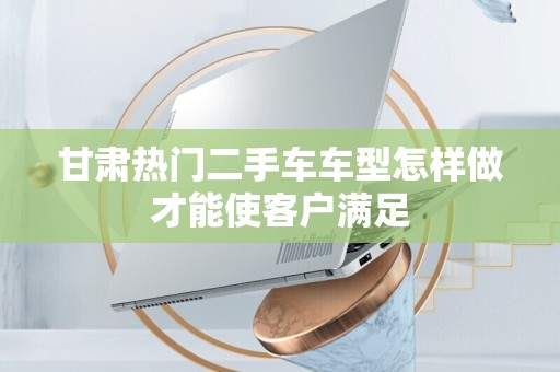 甘肃热门二手车车型怎样做才能使客户满足