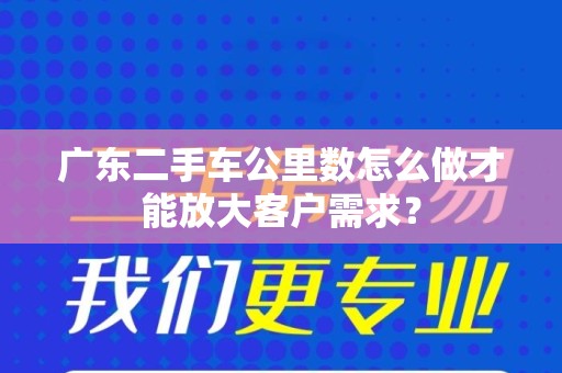 广东二手车公里数怎么做才能放大客户需求？