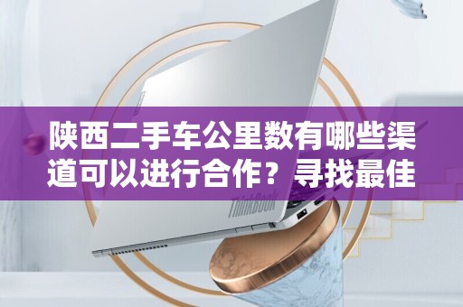 陕西二手车公里数有哪些渠道可以进行合作？寻找最佳合作机会