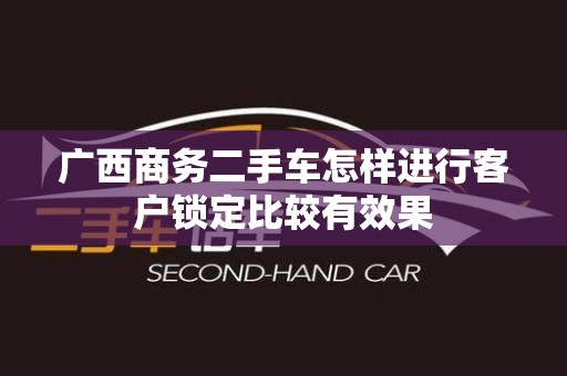 广西商务二手车怎样进行客户锁定比较有效果