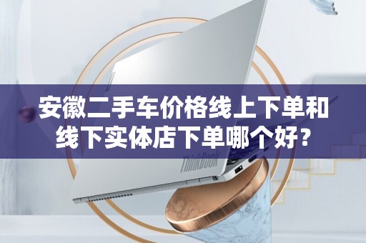 安徽二手车价格线上下单和线下实体店下单哪个好？