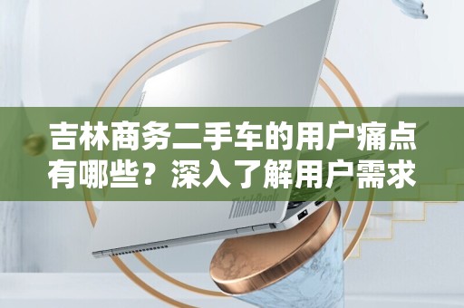 吉林商务二手车的用户痛点有哪些？深入了解用户需求