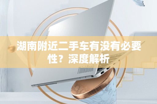 湖南附近二手车有没有必要性？深度解析