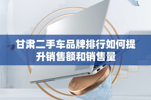 甘肃二手车品牌排行如何提升销售额和销售量