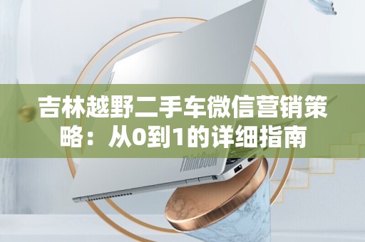 吉林越野二手车微信营销策略：从0到1的详细指南