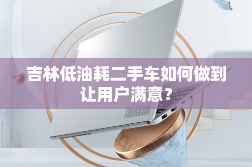 吉林低油耗二手车如何做到让用户满意？
