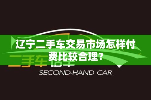 辽宁二手车交易市场怎样付费比较合理？