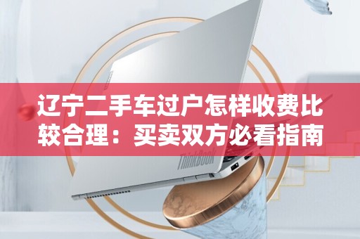 辽宁二手车过户怎样收费比较合理：买卖双方必看指南