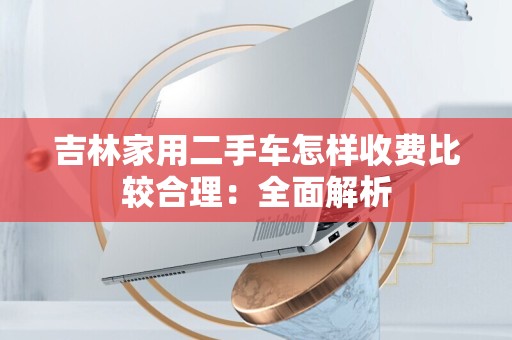 吉林家用二手车怎样收费比较合理：全面解析