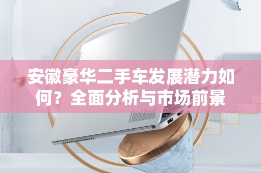 安徽豪华二手车发展潜力如何？全面分析与市场前景