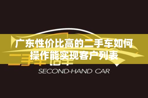 广东性价比高的二手车如何操作能实现客户列表