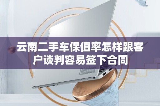 云南二手车保值率怎样跟客户谈判容易签下合同