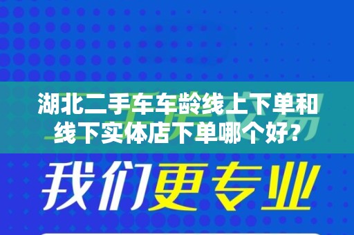 湖北二手车车龄线上下单和线下实体店下单哪个好？