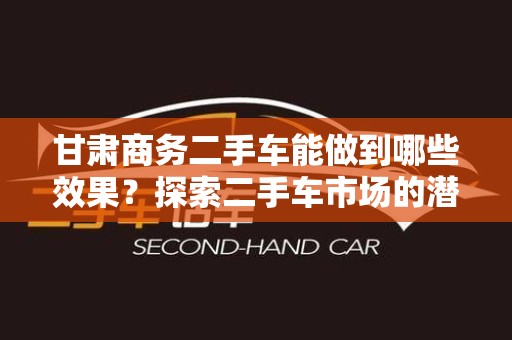 甘肃商务二手车能做到哪些效果？探索二手车市场的潜力与优势