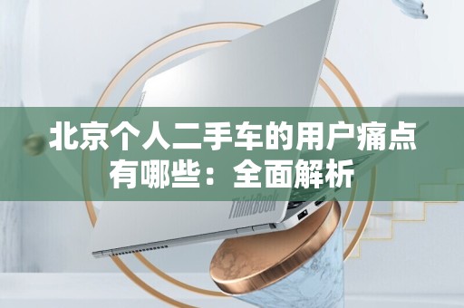 北京个人二手车的用户痛点有哪些：全面解析