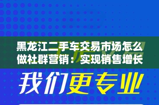 黑龙江二手车交易市场怎么做社群营销：实现销售增长的策略