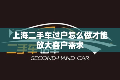 上海二手车过户怎么做才能放大客户需求