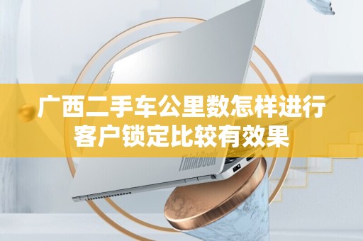 广西二手车公里数怎样进行客户锁定比较有效果