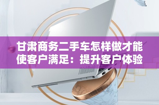 甘肃商务二手车怎样做才能使客户满足：提升客户体验的策略