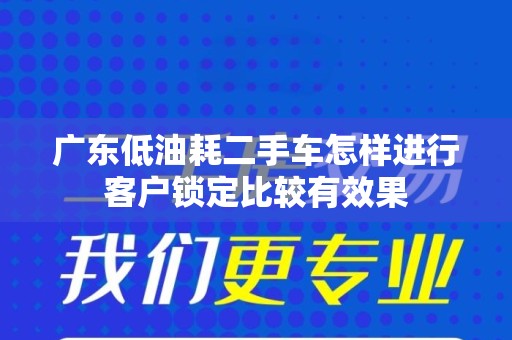 广东低油耗二手车怎样进行客户锁定比较有效果