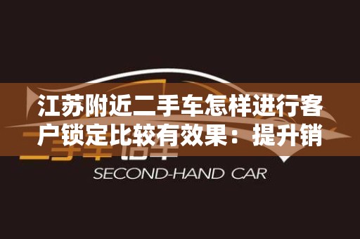 江苏附近二手车怎样进行客户锁定比较有效果：提升销售业绩的实用策略