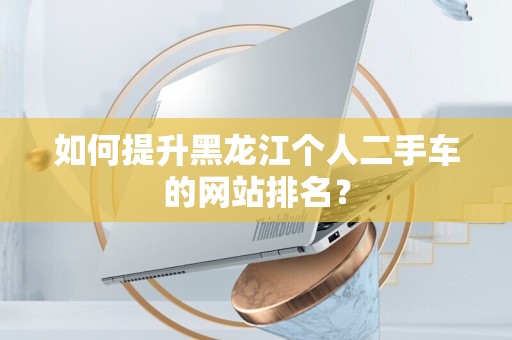 如何提升黑龙江个人二手车的网站排名？