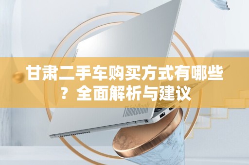 甘肃二手车购买方式有哪些？全面解析与建议