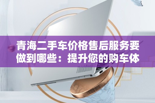 青海二手车价格售后服务要做到哪些：提升您的购车体验