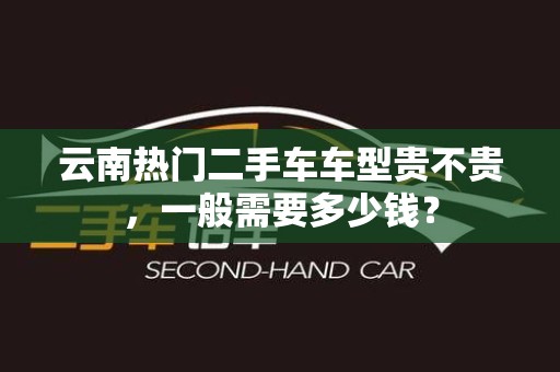 云南热门二手车车型贵不贵，一般需要多少钱？